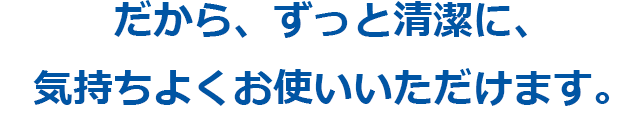 だから、ずっと清潔に、気持ちよくお使いいただけます。