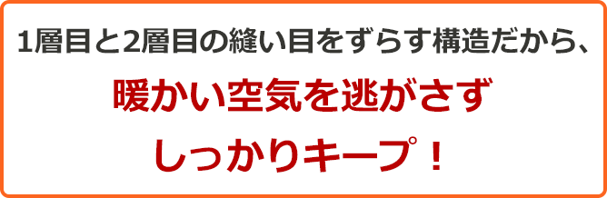 1層目と2層目の縫い目をずらす構造だから、暖かい空気を逃がさずしっかりキープ!