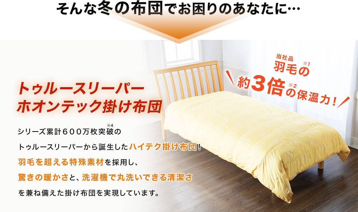 そんな冬の布団でお困りのあなたに… トゥルースリーパー ホオンテック掛け布団 シリーズ累計600万枚突破※4 のトゥルースリーパーから誕生したハイテク掛け布団!羽毛を超える特殊素材を採用し、驚きの暖かさと、洗濯機で丸洗いできる清潔さを兼ね備えた掛け布団を実現しています。 当社品羽毛の※1 約3倍の※2 保温力!