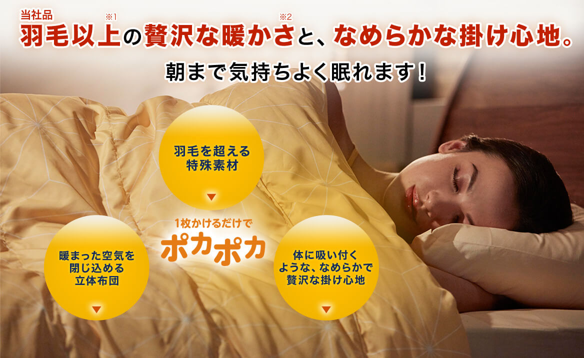 当社品羽毛以上※1 の贅沢な暖かさ※2 と、なめらかな掛け心地。朝まで気持ちよく眠れます! 1枚かけるだけでポカポカ 羽毛を超える特殊素材 暖まった空気を閉じ込める立体布団 体に吸い付くような、なめらかで贅沢な掛け心地