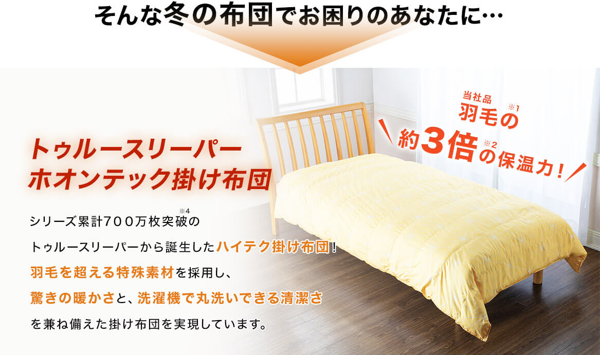 そんな冬の布団でお困りのあなたに… トゥルースリーパー ホオンテック掛け布団 シリーズ累計700万枚突破※4 のトゥルースリーパーから誕生したハイテク掛け布団!羽毛を超える特殊素材を採用し、驚きの暖かさと、洗濯機で丸洗いできる清潔さを兼ね備えた掛け布団を実現しています。 当社品羽毛の※1 約3倍の※2 保温力!