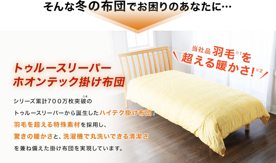 そんな冬の布団でお困りのあなたに… トゥルースリーパー ホオンテック掛け布団 シリーズ累計700万枚突破※4のトゥルースリーパーから誕生したハイテク掛け布団!羽毛を超える特殊素材を採用し、驚きの暖かさと、洗濯機で丸洗いできる清潔さを兼ね備えた掛け布団を実現しています。 当社品羽毛※1を超える暖かさ!※2