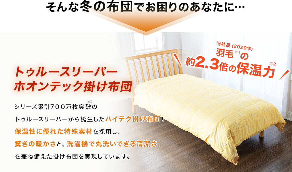 そんな冬の布団でお困りのあなたに… トゥルースリーパー ホオンテック掛け布団 シリーズ累計700万枚突破※4のトゥルースリーパーから誕生したハイテク掛け布団!保温性に優れた特殊素材を採用し、驚きの暖かさと、洗濯機で丸洗いできる清潔さを兼ね備えた掛け布団を実現しています。 当社品(2020年)羽毛※1の約2.3倍の保温力※2