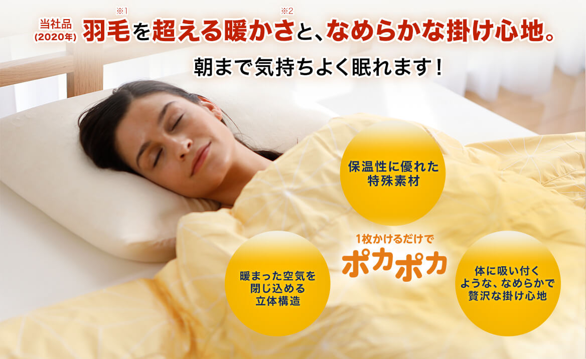 当社品(2020年)羽毛※1を超える暖かさ※2と、なめらかな掛け心地。朝まで気持ちよく眠れます! 1枚かけるだけでポカポカ 保温性に優れた特殊素材 暖まった空気を閉じ込める立体構造 体に吸い付くような、なめらかで贅沢な掛け心地