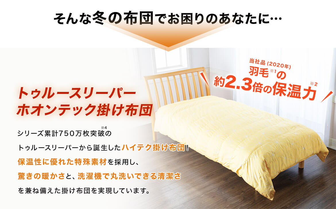そんな冬の布団でお困りのあなたに… トゥルースリーパー ホオンテック掛け布団 シリーズ累計750万枚突破※4のトゥルースリーパーから誕生したハイテク掛け布団!保温性に優れた特殊素材を採用し、驚きの暖かさと、洗濯機で丸洗いできる清潔さを兼ね備えた掛け布団を実現しています。 当社品(2020年)羽毛※1の約2.3倍の保温力※2