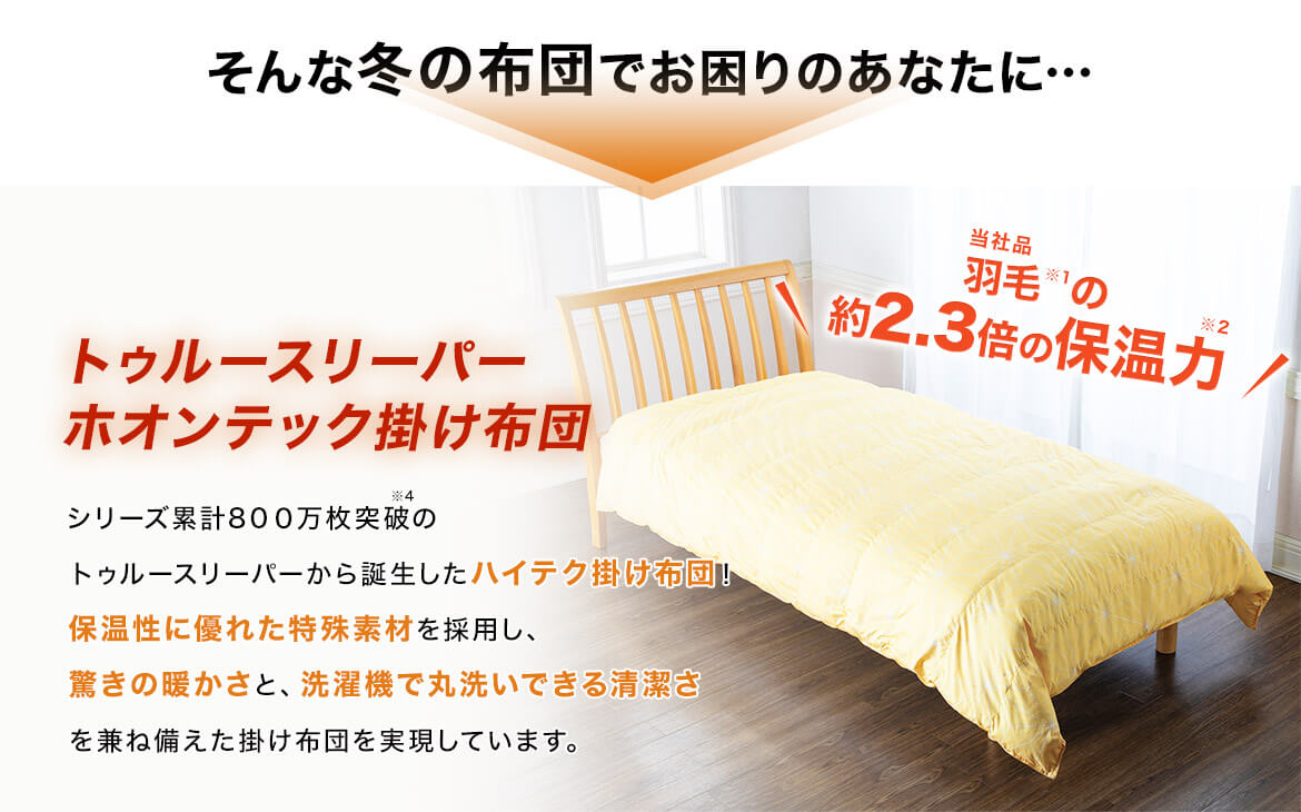 そんな冬の布団でお困りのあなたに… トゥルースリーパー ホオンテック掛け布団 シリーズ累計800万枚突破※4のトゥルースリーパーから誕生したハイテク掛け布団!保温性に優れた特殊素材を採用し、驚きの暖かさと、洗濯機で丸洗いできる清潔さを兼ね備えた掛け布団を実現しています。 当社品羽毛※1の約2.3倍の保温力※2