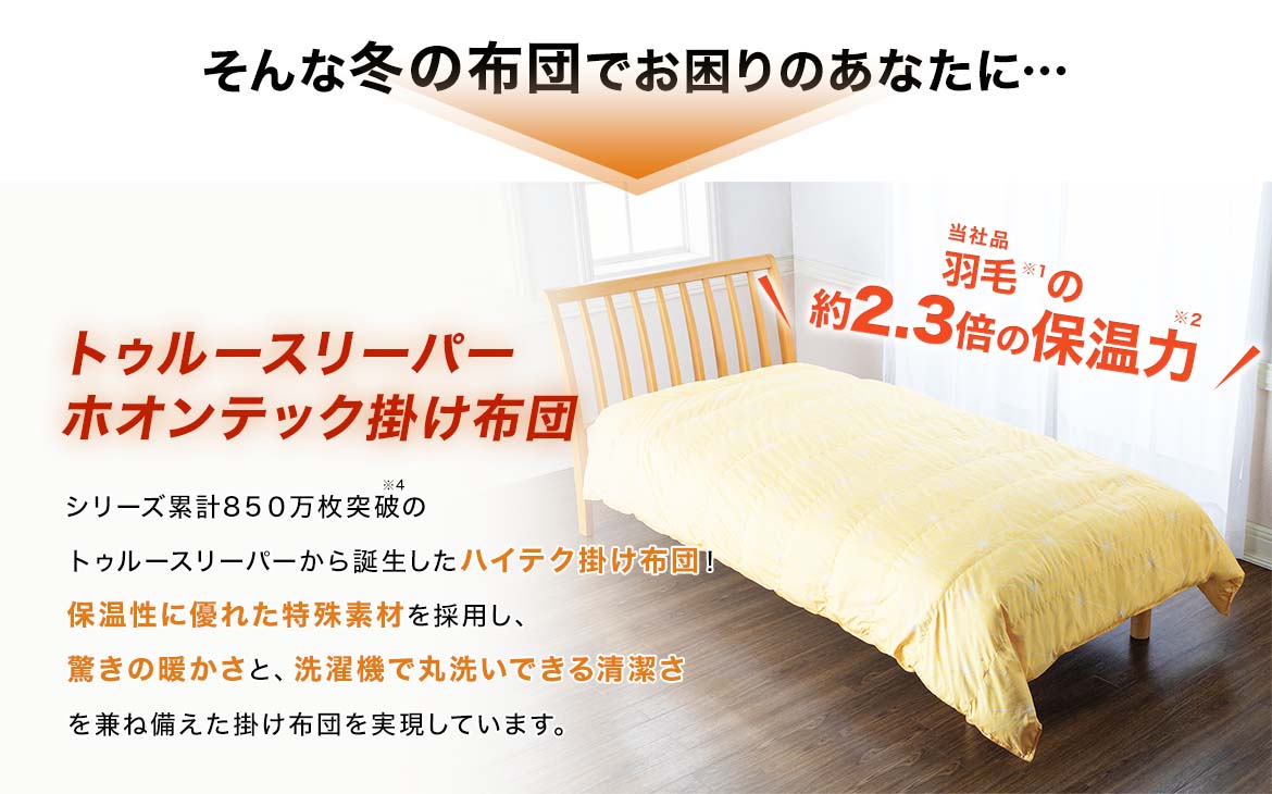 そんな冬の布団でお困りのあなたに… トゥルースリーパー ホオンテック掛け布団 シリーズ累計800万枚突破※4のトゥルースリーパーから誕生したハイテク掛け布団!保温性に優れた特殊素材を採用し、驚きの暖かさと、洗濯機で丸洗いできる清潔さを兼ね備えた掛け布団を実現しています。 当社品羽毛※1の約2.3倍の保温力※2