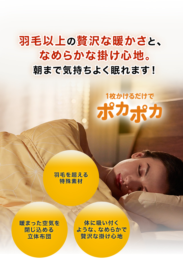 羽毛以上の贅沢な暖かさと、なめらかな掛け心地。朝まで気持ちよく眠れます! 01 羽毛を超える特殊素材 02 暖まった空気を閉じ込める立体布団 03 体に吸い付くような、なめらかで贅沢な掛け心地 1枚かけるだけでポカポカ