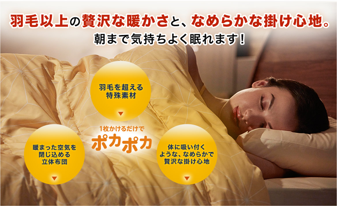 羽毛以上の贅沢な暖かさと、なめらかな掛け心地。朝まで気持ちよく眠れます! 羽毛を超える特殊素材 暖まった空気を閉じ込める立体布団 体に吸い付くような、なめらかで贅沢な掛け心地 1枚かけるだけでポカポカ