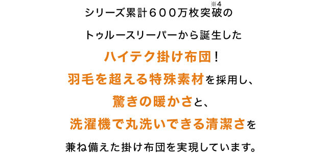 シリーズ累計600万枚突破※4 のトゥルースリーパーから誕生したハイテク掛け布団!羽毛を超える特殊素材を採用し、驚きの暖かさと、洗濯機で丸洗いできる清潔さを兼ね備えた掛け布団を実現しています。