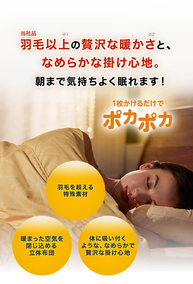 当社品羽毛以上※1 の贅沢な暖かさ※2 と、なめらかな掛け心地。朝まで気持ちよく眠れます! 1枚かけるだけでポカポカ 羽毛を超える特殊素材 暖まった空気を閉じ込める立体布団 体に吸い付くような、なめらかで贅沢な掛け心地