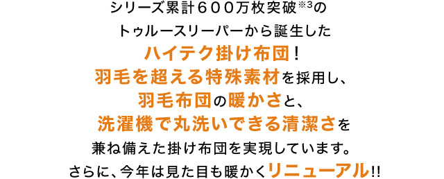シリーズ累計600万枚突破※3のトゥルースリーパーから誕生したハイテク掛け布団!羽毛を超える特殊素材を採用し、羽毛布団の暖かさと、洗濯機で丸洗いできる清潔さを兼ね備えた掛け布団を実現しています。さらに、今年は見た目も暖かくリニューアル!!