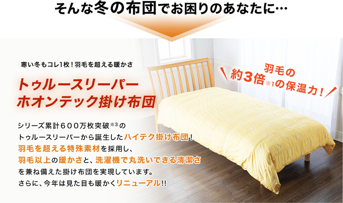 そんな冬の布団でお困りのあなたに… 寒い冬もコレ1枚!羽毛を超える暖かさ トゥルースリーパーホオンテック掛け布団 シリーズ累計600万枚突破※3のトゥルースリーパーから誕生したハイテク掛け布団!羽毛を超える特殊素材を採用し、羽毛以上の暖かさと、洗濯機で丸洗いできる清潔さを兼ね備えた掛け布団を実現しています。さらに、今年は見た目も暖かくリニューアル!!