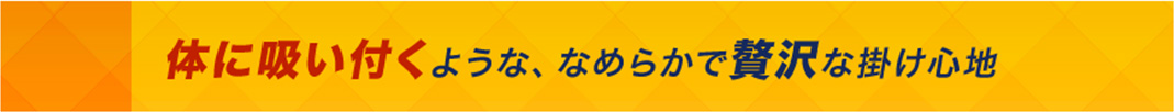 体に吸い付くような、なめらかで贅沢な掛け心地