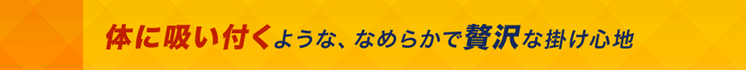体に吸い付くような、なめらかで贅沢な掛け心地
