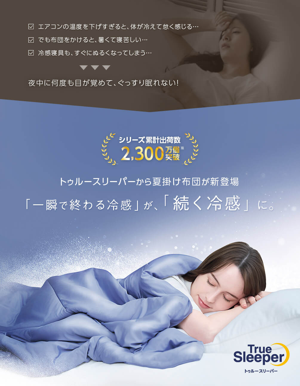 エアコンの温度を下げすぎると、体が冷えて怠く感じる… でも布団をかけると、暑くて寝苦しい… 冷感寝具も、すぐにぬるくなってしまう… 夜中に何度も目が覚めて、ぐっすり眠れない！ シリーズ累計出荷数 2,300万個突破※ トゥルースリーパーから夏掛け布団が新登場 「一瞬で終わる冷感」が、「続く冷感」に。 True Sleeper トゥルースリーパー
