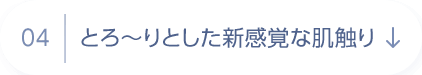 04 とろ～りとした新感覚な肌触り