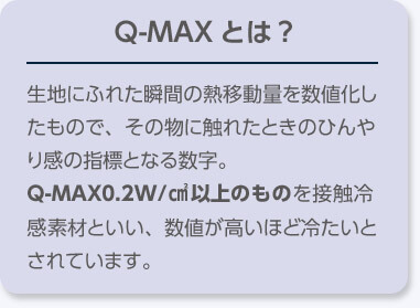 Q-MAX とは？ 生地にふれた瞬間の熱移動量を数値化したもので、その物に触れたときのひんやり感の指標となる数字。 Q-MAX0.2W／cm²以上のものを接触冷感素材といい、数値が高いほど冷たいとされています。