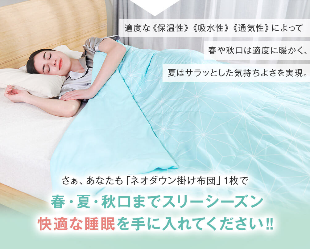 適度な保温性 吸水性 通気性によって春や秋口は適度に暖かく、夏はサラッとした気持ちよさを実現。 さぁ、あなたも「ネオダウン掛け布団」1枚で春・夏・秋口までスリーシーズン快適な睡眠を手に入れてください!!