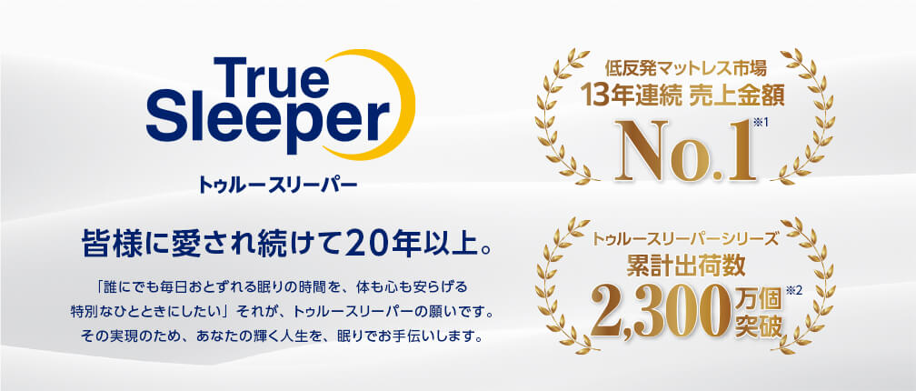 True Sleeper トゥルースリーパー 皆様に愛され続けて20年。 「誰にでも毎日おとずれる眠りの時間を、体も心も安らげる特別なひとときにしたい」それが、トゥルースリーパーの願いです。その実現のため、あなたの輝く人生を、眠りでお手伝いします。 低反発マットレス市場13年連続売上金額No.1※1 トゥルースリーパーシリーズ 累計出荷数2,300万個※2突破