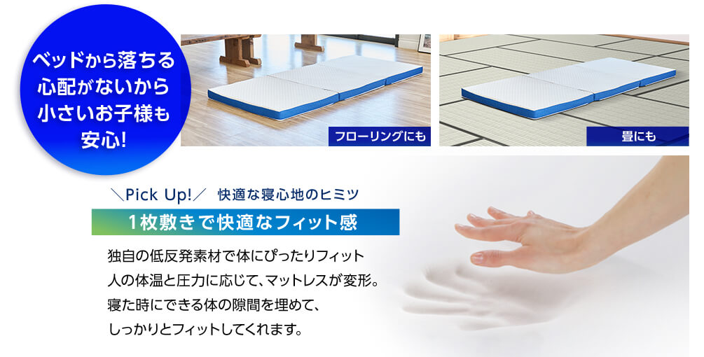 ベッドから落ちる心配がないから小さいお子様も安心! フローリングにも 畳にも Pick Up!快適な寝心地のヒミツ 1枚敷きで快適なフィット感 独自の低反発素材で体にぴったりフィット 人の体温と圧力に応じて、マットレスが変形。寝た時にできる体の隙間を埋めて、しっかりとフィットしてくれます。