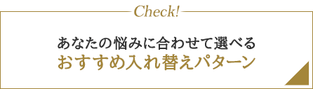 Check! あなたの悩みに合わせて選べる おすすめ入れ替えパターン