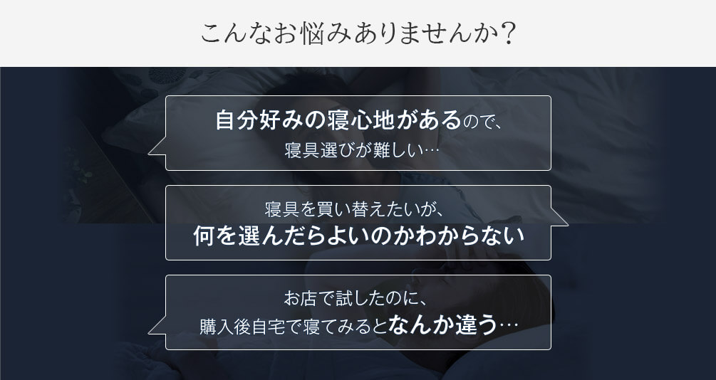 こんなお悩みありませんか? 自分好みの寝心地があるので、寝具選びが難しい… 寝具を買い替えたいが、何を選んだらよいのかわからない お店で試したのに、購入後自宅で寝てみるとなんか違う…
