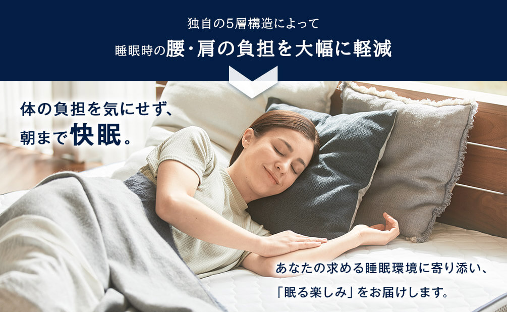 独自の5層構造によって睡眠時の腰・肩の負担を大幅に軽減 体の負担を気にせず、朝まで快眠。あなたの求める睡眠環境に寄り添い、「眠る楽しみ」をお届けします。