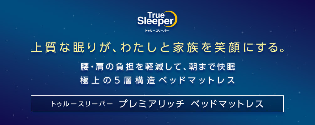True Sleeper トゥルースリーパー 上質な眠りが、わたしと家族を笑顔にする。 腰・肩の負担を軽減して、朝まで快眠 極上の5層構造ベッドマットレス トゥルースリーパー プレミアリッチ ベッドマットレス