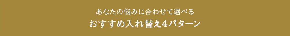 あなたの悩みに合わせて選べる おすすめ入れ替え4パターン