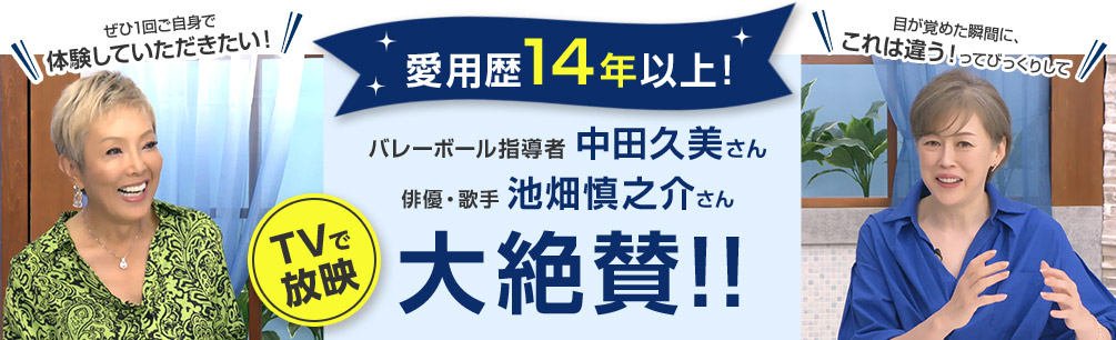 TVで放映 愛用歴14年以上！ バレーボール指導者 中田久美さん 目が覚めた瞬間に、これは違う！ってびっくりして 俳優・歌手 池畑慎之介さん ぜひ1回ご自身で体験していただきたい！ 大絶賛！！