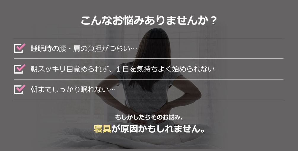 こんなお悩みありませんか？ 睡眠時の腰・肩の負担がつらい… 朝スッキリ目覚められず、1日を気持ちよく始められない 朝までしっかり眠れない… もしかしたらそのお悩み、寝具が原因かもしれません。