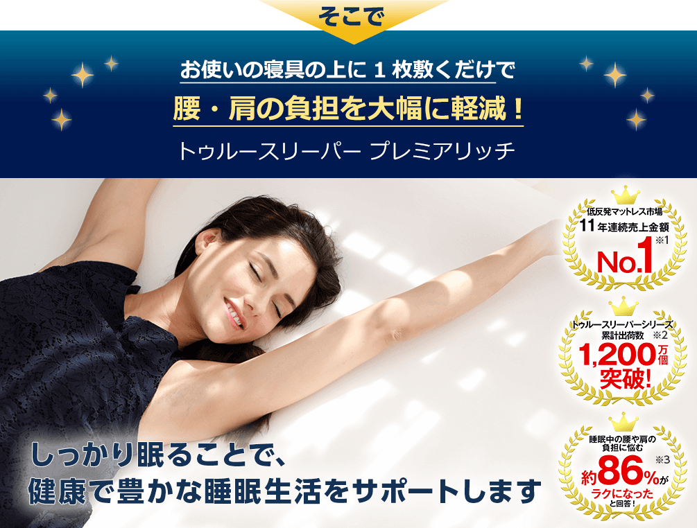 そこでお使いの寝具の上に1枚敷くだけで腰・肩の負担を大幅に軽減!トゥルースリーパー プレミアリッチ しっかり眠ることで、健康で豊かな睡眠生活をサポートします 低反発マットレス市場11年連続売上金額No.1※1 トゥルースリーパーシリーズ 累計出荷数1,200万個突破!※2 睡眠中の腰や肩の負担に悩む約86%がラクになったと回答!※3