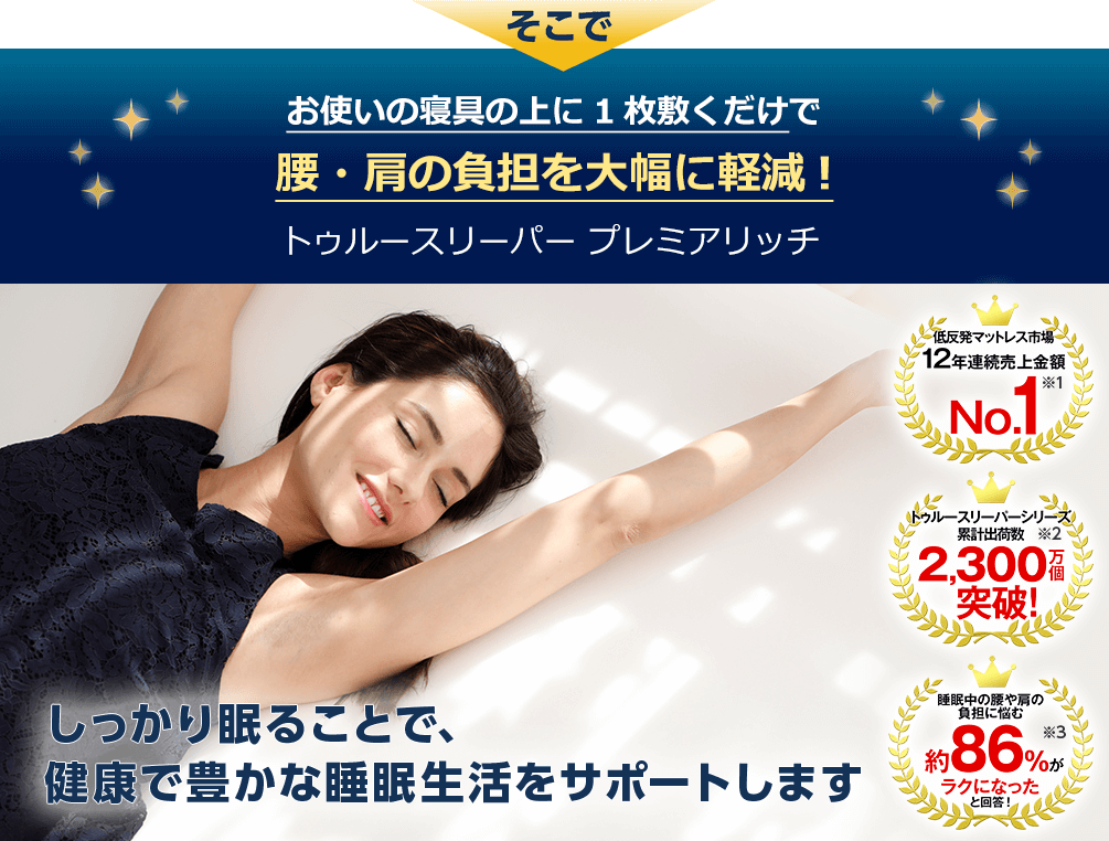 そこでお使いの寝具の上に1枚敷くだけで腰・肩の負担を大幅に軽減！トゥルースリーパー プレミアリッチ しっかり眠ることで、健康で豊かな睡眠生活をサポートします 低反発マットレス市場12年連続売上金額No.1※1 トゥルースリーパーシリーズ 累計出荷数2,300万個突破！※2 睡眠中の腰や肩の負担に悩む約86％がラクになったと回答！※3