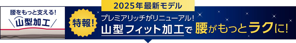 2025年最新モデル 腰をもっと支える！山型加工 特報！プレミアリッチがリニューアル！山型フィット加工で腰がもっとラクに！
