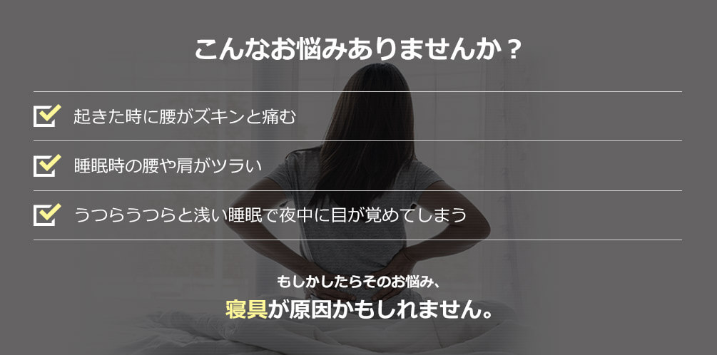 こんなお悩みありませんか？ 起きた時に腰がズキンと痛む 睡眠時の腰や肩がツライ うつらうつらと浅い睡眠で夜中に目が覚めてしまう もしかしたらそのお悩み、寝具が原因かもしれません。