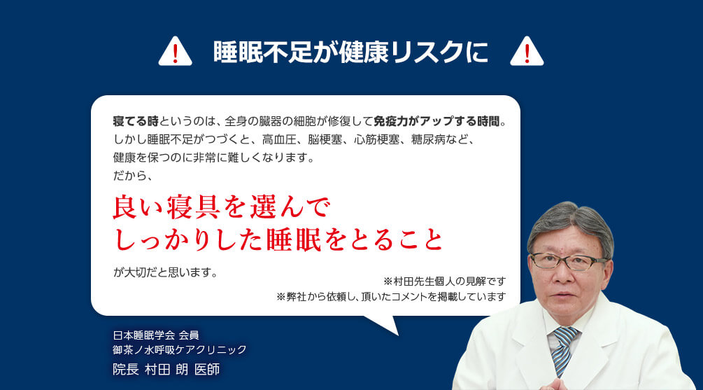 睡眠不足が健康リスクに 寝てる時というのは、全身の臓器の細胞が修復して免疫力がアップする時間。 しかし睡眠不足がつづくと、高血圧、脳梗塞、心筋梗塞、糖尿病など、健康を保つのに非常に難しくなります。 だから、良い寝具を選んでしっかりした睡眠をとることが大切だと思います。 ※村田先生個人の見解です ※弊社から依頼し、頂いたコメントを掲載しています 日本睡眠学会会員 御茶ノ水呼吸ケアクリニック 院長 村田 朗医師