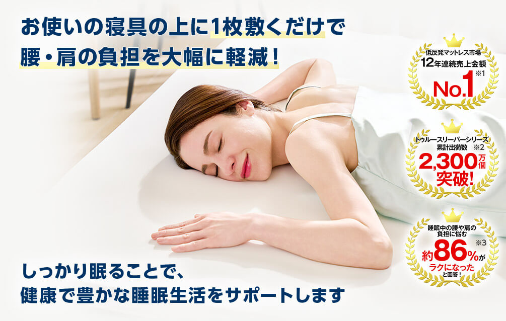 お使いの寝具の上に1枚敷くだけで 腰・肩の負担を大幅に軽減！ 低反発マットレス市場 12年連続売上金額 No．1 ※1 トゥルースリーパーシリーズ 累計出荷数 2,300万個 突破！ ※2 睡眠中の腰や肩の負担に悩む 約86％がラクになったと回答！ ※3 しっかり眠ることで、 健康で豊かな睡眠生活をサポートします