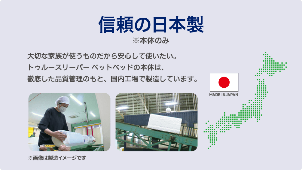 信頼の日本製 ※本体のみ 大切な家族が使うものだから安心して使いたい。トゥルースリーパー ペットベッドの本体は、徹底した品質管理のもと、国内工場で製造しています。 MADE IN JAPAN ※画像は製造イメージです
