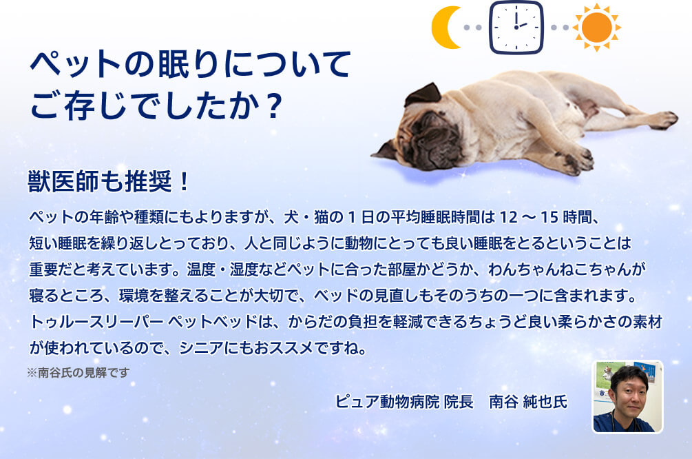 ペットの眠りについてご存じでしたか？ 獣医師も推奨！ペットの年齢や種類にもよりますが、犬・猫の1日の平均睡眠時間は12～15時間、短い睡眠を繰り返しとっており、人と同じように動物にとっても良い睡眠をとるということは重要だと考えています。温度・湿度などペットに合った部屋かどうか、わんちゃんねこちゃんが寝るところ、環境を整えることが大切で、ベッドの見直しもそのうちの一つに含まれます。トゥルースリーパー ペットベッドは、からだの負担を軽減できるちょうど良い柔らかさの素材が使われているので、シニアにもおススメですね。※南谷氏の見解です ピュア動物病院 院長 南谷 純也氏