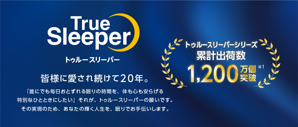 True Sleeper トゥルースリーパー 皆様に愛され続けて20年。 「誰にでも毎日おとずれる眠りの時間を、体も心も安らげる特別なひとときにしたい」それが、トゥルースリーパーの願いです。 その実現のため、あなたの輝く人生を、眠りでお手伝いします。 トゥルースリーパーシリーズ 累計出荷数 1,200万個突破※1