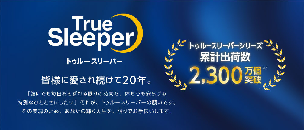 True Sleeper トゥルースリーパー 皆様に愛され続けて20年。 「誰にでも毎日おとずれる眠りの時間を、体も心も安らげる特別なひとときにしたい」それが、トゥルースリーパーの願いです。 その実現のため、あなたの輝く人生を、眠りでお手伝いします。 トゥルースリーパーシリーズ 累計出荷数2,300万個突破※1