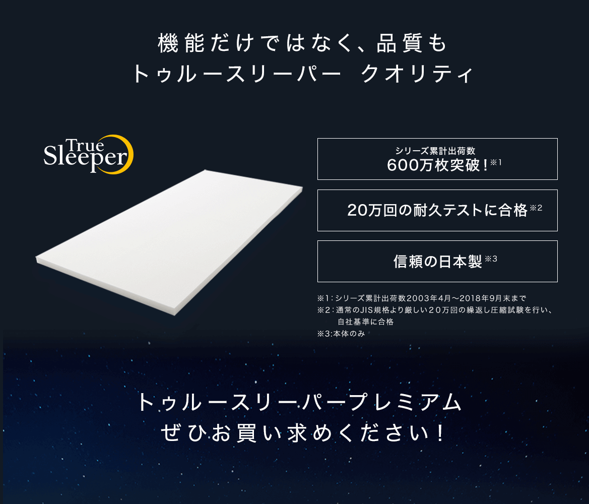 機能だけでなく、品質もトゥルースリーパー クオリティ True Sleeper シリーズ累計出荷数 600万枚突破!※1 20万回の耐久テストに合格※2 信頼の日本製※3 ※1:シリーズ累計出荷数2003年4月~2018年9月末まで ※2:通常のJIS規格より厳しい20万回の繰返し圧縮試験を行い、自社基準に合格 ※3:本体のみ トゥルースリーパープレミアムぜひお買い求めください!