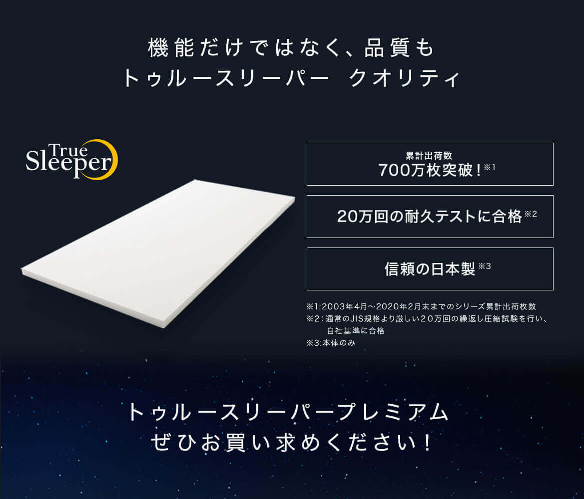 機能だけではなく、品質もトゥルースリーパー クオリティ True Sleeper 累計出荷数 700万枚突破!※1 20万回の耐久テストに合格※2 信頼の日本製※3 ※1:2003年4月~2020年2月末までのシリーズ累計出荷枚数 ※2:通常のJIS規格より厳しい20万回の繰返し圧縮試験を行い、自社基準に合格 ※3:本体のみ トゥルースリーパープレミアムぜひお買い求めください!