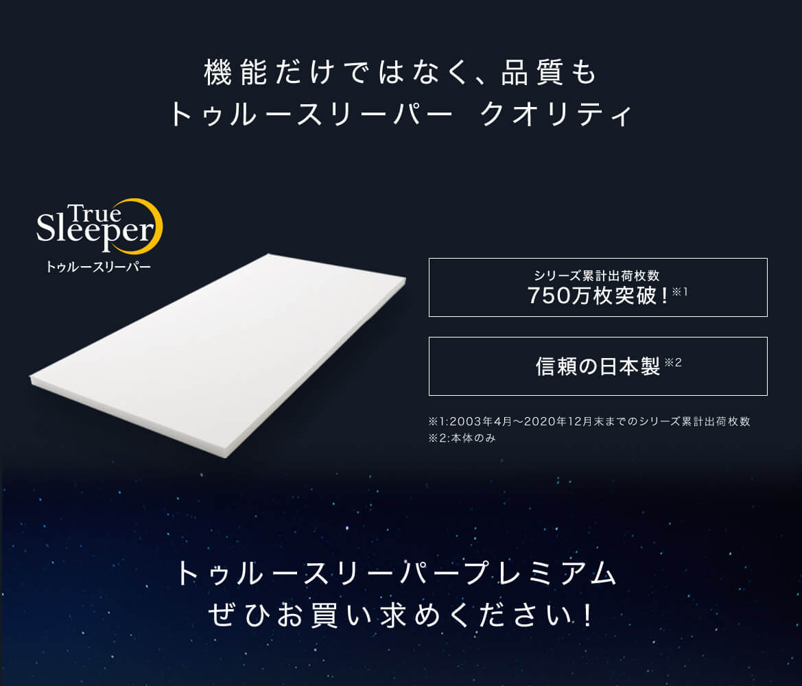 機能だけではなく、品質もトゥルースリーパー クオリティ True Sleeper トゥルースリーパー シリーズ累計出荷枚数750万枚突破!※1 信頼の日本製※2 ※1:2003年4月~2020年12月末までのシリーズ累計出荷枚数 ※2:本体のみ トゥルースリーパープレミアムぜひお買い求めください!