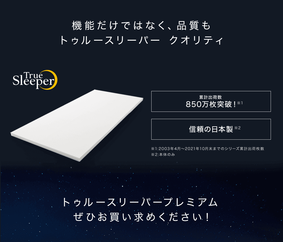 機能だけではなく、品質もトゥルースリーパー クオリティ True Sleeper トゥルースリーパー シリーズ累計出荷枚数850万枚突破!※1 信頼の日本製※2 ※1:2003年4月~2021年10月末までのシリーズ累計出荷枚数 ※2:本体のみ トゥルースリーパープレミアムぜひお買い求めください!