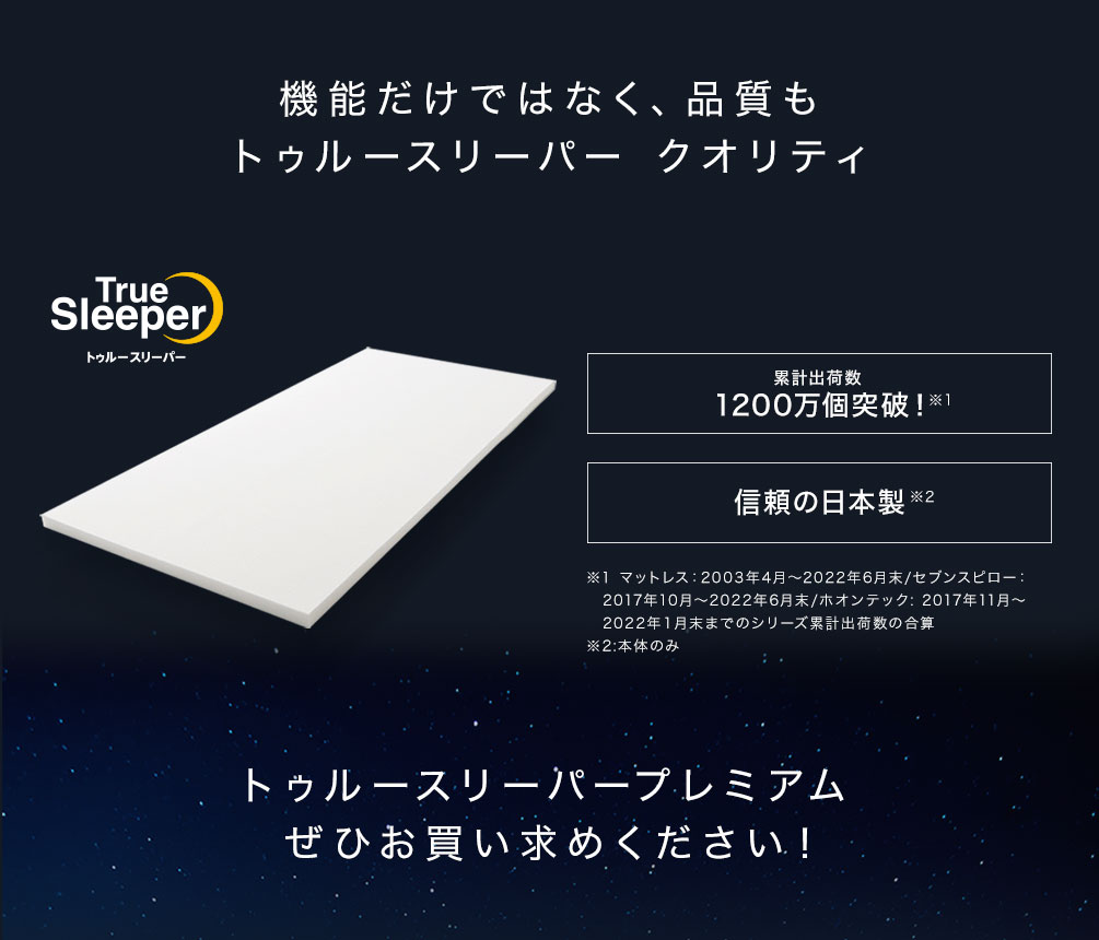 機能だけではなく、品質もトゥルースリーパー クオリティ True Sleeper トゥルースリーパー シリーズ累計出荷数1200万個突破！※1　信頼の日本製※2 ※1：マットレス：2003年4月～2022年6月末/セブンスピロー：2017年10月～2022年6月末/ホオンテック: 2017年11月～2022年１月末までのシリーズ累計出荷数の合算 ※2：本体のみ トゥルースリーパープレミアムぜひお買い求めください！