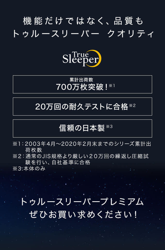 機能だけではなく、品質もトゥルースリーパー クオリティ True Sleeper 累計出荷数 700万枚突破!※1 20万回の耐久テストに合格※2 信頼の日本製※3 ※1:2003年4月~2020年2月末までのシリーズ累計出荷枚数 ※2:通常のJIS規格より厳しい20万回の繰返し圧縮試験を行い、自社基準に合格 ※3:本体のみ トゥルースリーパープレミアムぜひお買い求めください!