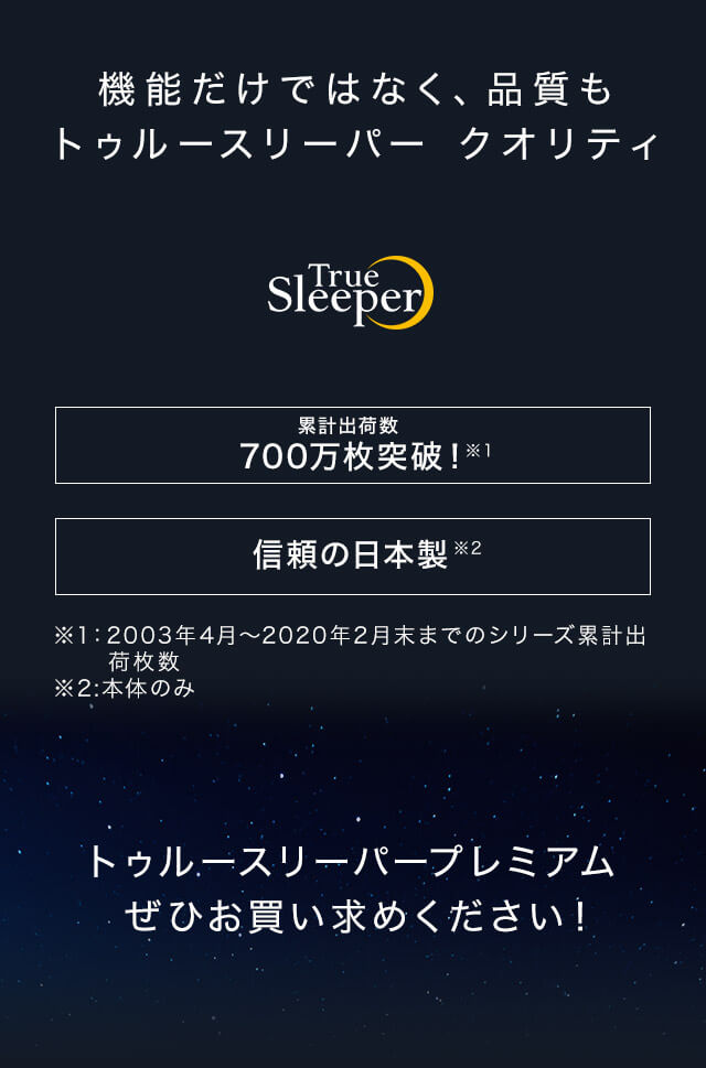 機能だけではなく、品質もトゥルースリーパー クオリティ True Sleeper 累計出荷数 700万枚突破!※1 信頼の日本製※2 ※1:2003年4月~2020年2月末までのシリーズ累計出荷枚数 ※2:本体のみ トゥルースリーパープレミアムぜひお買い求めください!