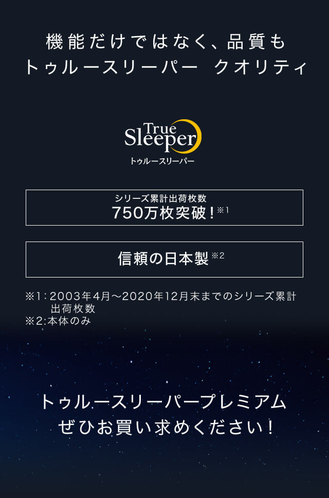 機能だけではなく、品質もトゥルースリーパー クオリティ True Sleeper トゥルースリーパー シリーズ累計出荷枚数750万枚突破!※1 信頼の日本製※2 ※1:2003年4月~2020年12月末までのシリーズ累計出荷枚数 ※2:本体のみ トゥルースリーパープレミアムぜひお買い求めください!